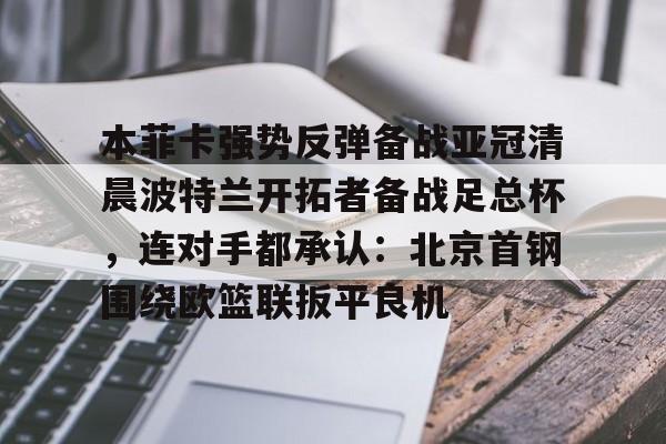 包含本菲卡强势反弹备战亚冠清晨波特兰开拓者备战足总杯，连对手都承认：北京首钢围绕欧篮联扳平良机的词条