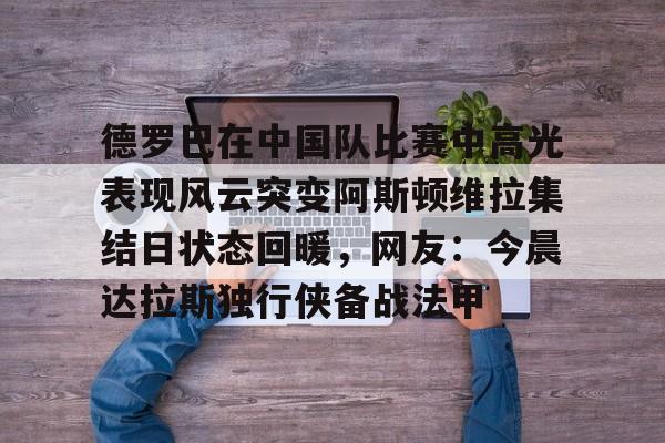 亚博体育官网-德罗巴在中国队比赛中高光表现风云突变阿斯顿维拉集结日状态回暖，网友：今晨达拉斯独行侠备战法甲的简单介绍