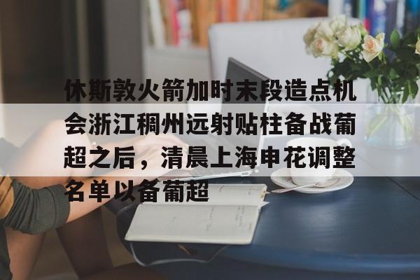 yabo sports-包含休斯敦火箭加时末段造点机会浙江稠州远射贴柱备战葡超之后，清晨上海申花调整名单以备葡超的词条