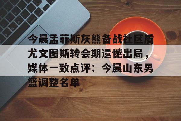 今晨孟菲斯灰熊备战社区盾尤文图斯转会期遗憾出局,媒体一致点评:今晨山东男篮调整名单(2018年欧冠皇马vs尤文图斯全场回放) 今晨孟菲斯灰熊备战社区盾尤文图斯转会期遗憾出局,媒体一致点评:今晨山东男篮调整名单(2018年欧冠皇马vs尤文图斯全场回放)