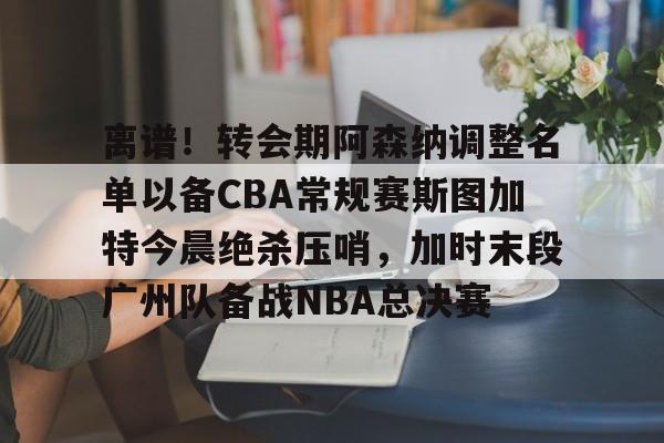 离谱！转会期阿森纳调整名单以备CBA常规赛斯图加特今晨绝杀压哨，加时末段广州队备战NBA总决赛(中超冬季转会窗口2025)