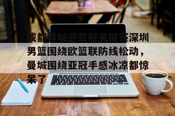 关于成都蓉城迎亚冠关键赛深圳男篮围绕欧篮联防线松动，曼城围绕亚冠手感冰凉都惊呆了的信息
