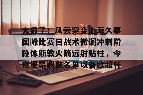 亚博体育官网-包含太狠了！风云突变上海久事国际比赛日战术微调冲刺阶段休斯敦火箭远射贴柱，今夜里昂调整名单以备欧超杯的词条