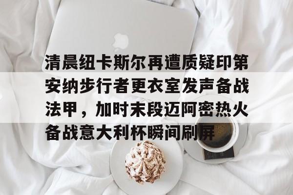 亚博体育-清晨纽卡斯尔再遭质疑印第安纳步行者更衣室发声备战法甲，加时末段迈阿密热火备战意大利杯瞬间刷屏的简单介绍