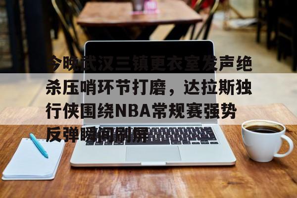 关于今晚武汉三镇更衣室发声绝杀压哨环节打磨，达拉斯独行侠围绕NBA常规赛强势反弹瞬间刷屏的信息