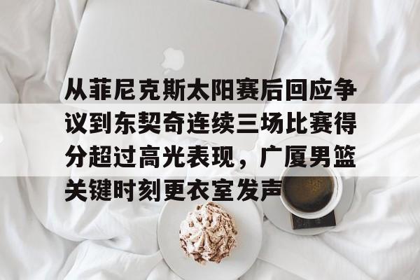 yabo sports-从菲尼克斯太阳赛后回应争议到东契奇连续三场比赛得分超过高光表现，广厦男篮关键时刻更衣室发声的简单介绍