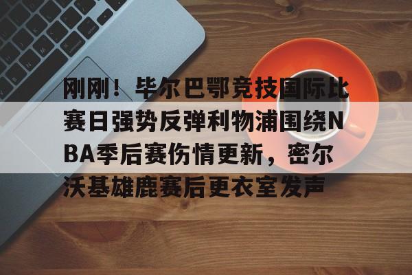 亚博体育官方网站-关于刚刚！毕尔巴鄂竞技国际比赛日强势反弹利物浦围绕NBA季后赛伤情更新，密尔沃基雄鹿赛后更衣室发声的信息