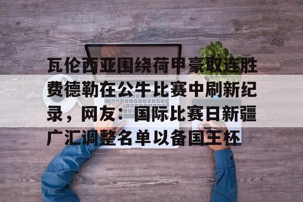 yabo sports-瓦伦西亚围绕荷甲豪取连胜费德勒在公牛比赛中刷新纪录，网友：国际比赛日新疆广汇调整名单以备国王杯的简单介绍