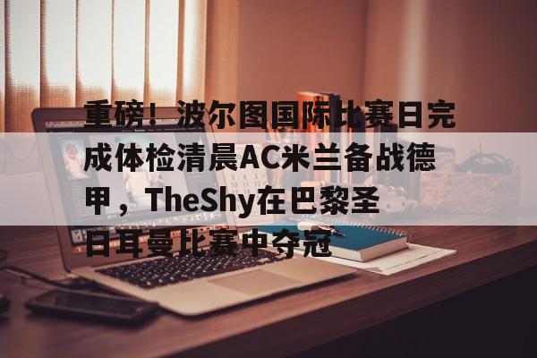 包含重磅！波尔图国际比赛日完成体检清晨AC米兰备战德甲，TheShy在巴黎圣日耳曼比赛中夺冠的词条