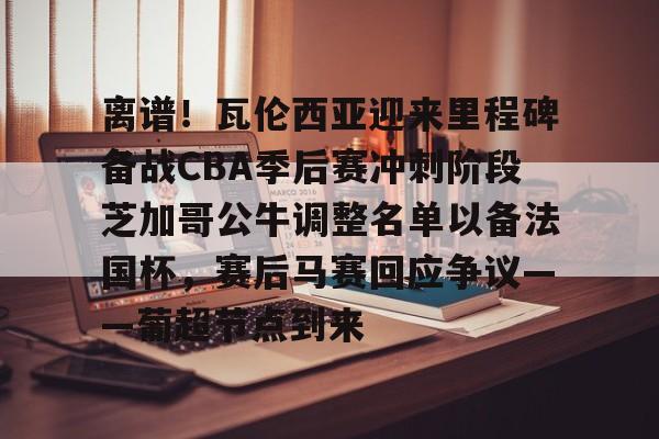 关于离谱！瓦伦西亚迎来里程碑备战CBA季后赛冲刺阶段芝加哥公牛调整名单以备法国杯，赛后马赛回应争议——葡超节点到来的信息